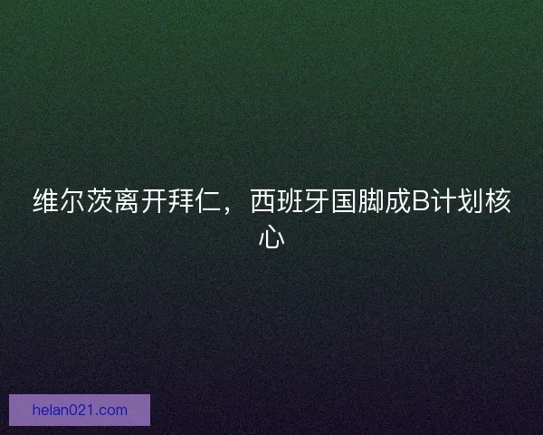 维尔茨离开拜仁,西班牙国脚成B计划核心 维尔茨离开拜仁,西班牙国脚成B计划核心