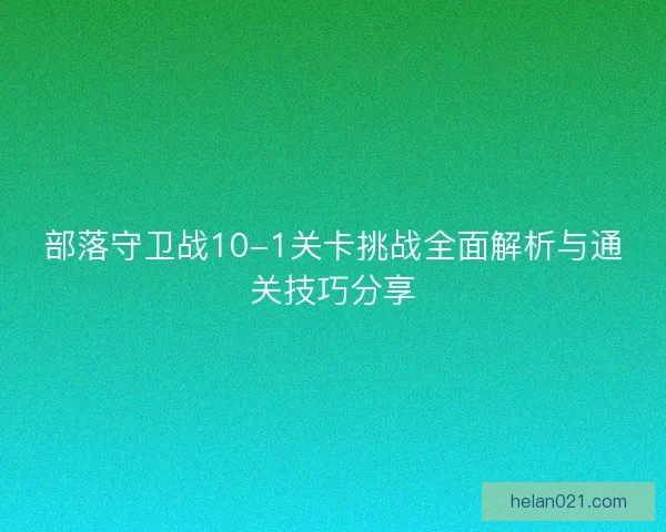 部落守卫战10-1关卡挑战全面解析与通关技巧分享
