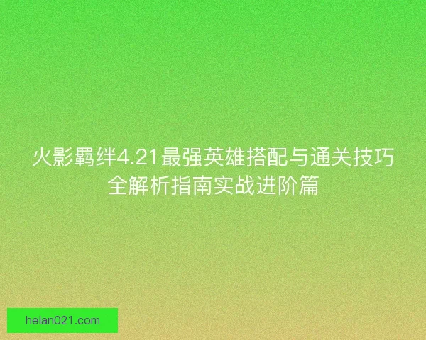 火影羁绊4.21最强英雄搭配与通关技巧全解析指南实战进阶篇