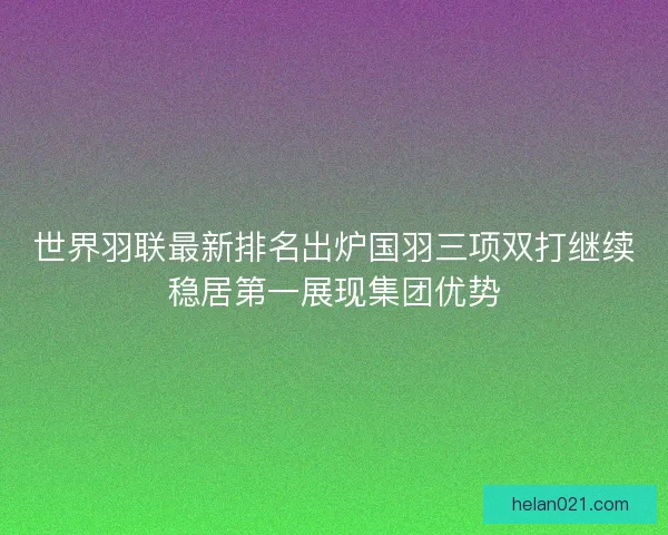 世界羽联最新排名出炉国羽三项双打继续稳居第一展现集团优势