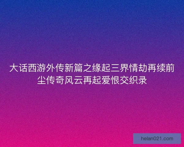 大话西游外传新篇之缘起三界情劫再续前尘传奇风云再起爱恨交织录
