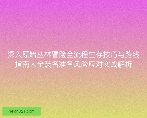 深入原始丛林冒险全流程生存技巧与路线指南大全装备准备风险应对实战解析