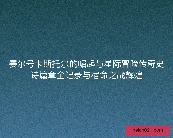 赛尔号卡斯托尔的崛起与星际冒险传奇史诗篇章全记录与宿命之战辉煌