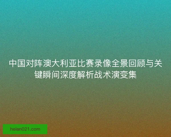中国对阵澳大利亚比赛录像全景回顾与关键瞬间深度解析战术演变集