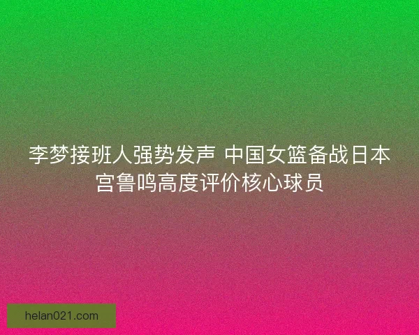李梦接班人强势发声 中国女篮备战日本宫鲁鸣高度评价核心球员 李梦接班人强势发声 中国女篮备战日本宫鲁鸣高度评价核心球员