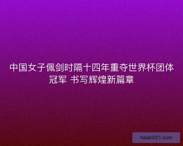 中国女子佩剑时隔十四年重夺世界杯团体冠军 书写辉煌新篇章