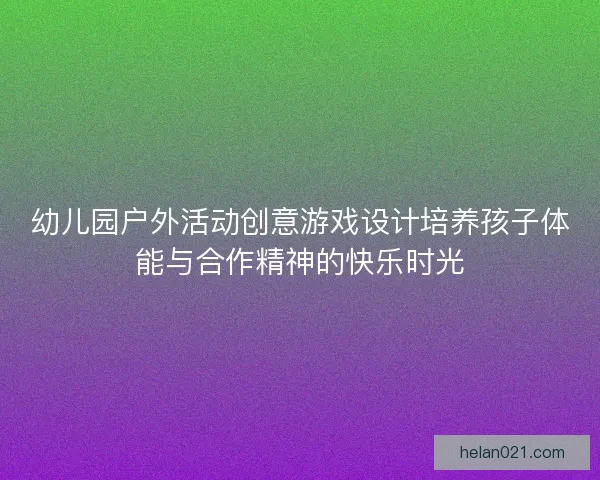 幼儿园户外活动创意游戏设计培养孩子体能与合作精神的快乐时光