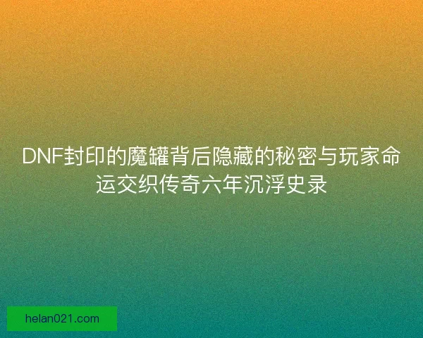 DNF封印的魔罐背后隐藏的秘密与玩家命运交织传奇六年沉浮史录 DNF封印的魔罐背后隐藏的秘密与玩家命运交织传奇六年沉浮史录