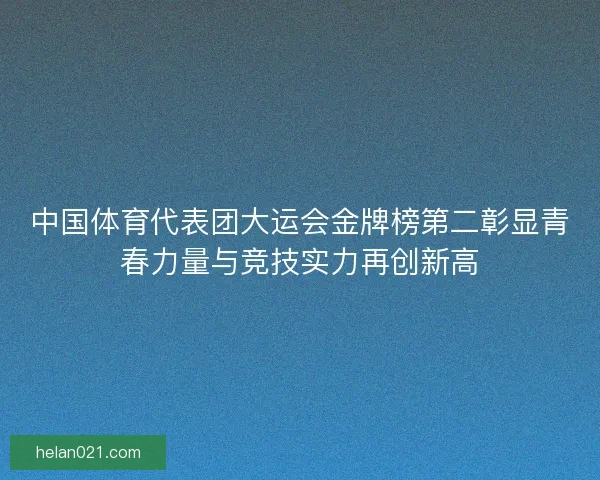 中国体育代表团大运会金牌榜第二彰显青春力量与竞技实力再创新高 中国体育代表团大运会金牌榜第二彰显青春力量与竞技实力再创新高