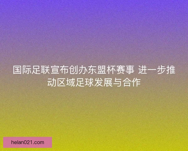 国际足联宣布创办东盟杯赛事 进一步推动区域足球发展与合作