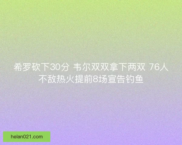 希罗砍下30分 韦尔双双拿下两双 76人不敌热火提前8场宣告钓鱼