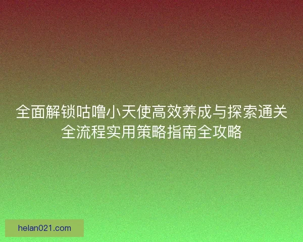 全面解锁咕噜小天使高效养成与探索通关全流程实用策略指南全攻略