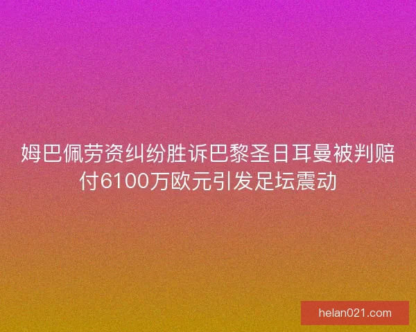 姆巴佩劳资纠纷胜诉巴黎圣日耳曼被判赔付6100万欧元引发足坛震动