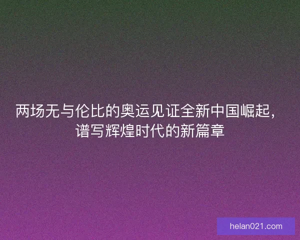 两场无与伦比的奥运见证全新中国崛起，谱写辉煌时代的新篇章