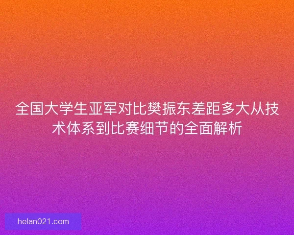 全国大学生亚军对比樊振东差距多大从技术体系到比赛细节的全面解析