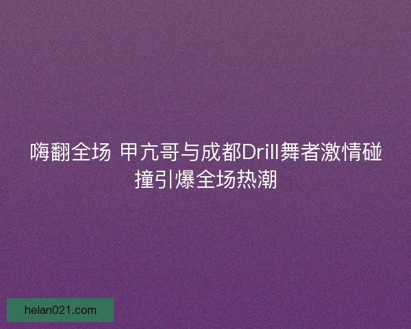 嗨翻全场 甲亢哥与成都Drill舞者激情碰撞引爆全场热潮