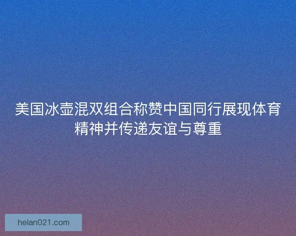 美国冰壶混双组合称赞中国同行展现体育精神并传递友谊与尊重