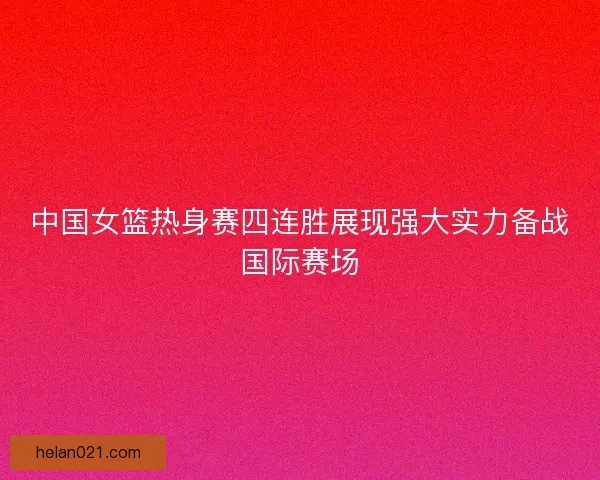 中国女篮热身赛四连胜展现强大实力备战国际赛场