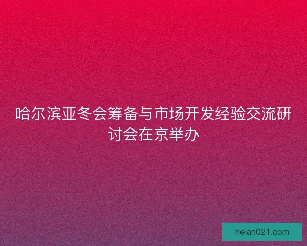 哈尔滨亚冬会筹备与市场开发经验交流研讨会在京举办