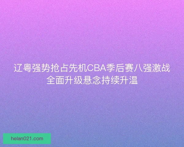 辽粤强势抢占先机CBA季后赛八强激战全面升级悬念持续升温 辽粤强势抢占先机CBA季后赛八强激战全面升级悬念持续升温