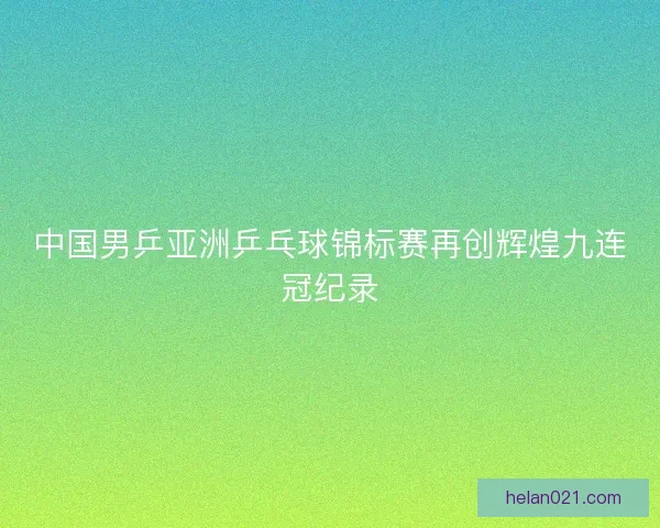 中国男乒亚洲乒乓球锦标赛再创辉煌九连冠纪录