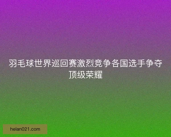 羽毛球世界巡回赛激烈竞争各国选手争夺顶级荣耀 羽毛球世界巡回赛激烈竞争各国选手争夺顶级荣耀
