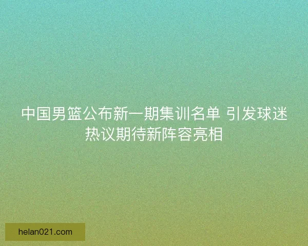 中国男篮公布新一期集训名单 引发球迷热议期待新阵容亮相
