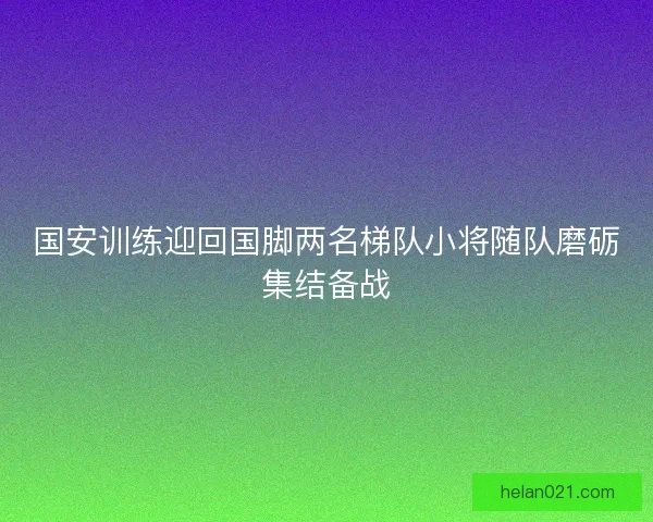 国安训练迎回国脚两名梯队小将随队磨砺集结备战