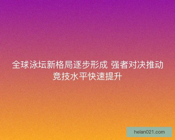 全球泳坛新格局逐步形成 强者对决推动竞技水平快速提升 全球泳坛新格局逐步形成 强者对决推动竞技水平快速提升