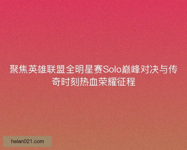 聚焦英雄联盟全明星赛Solo巅峰对决与传奇时刻热血荣耀征程