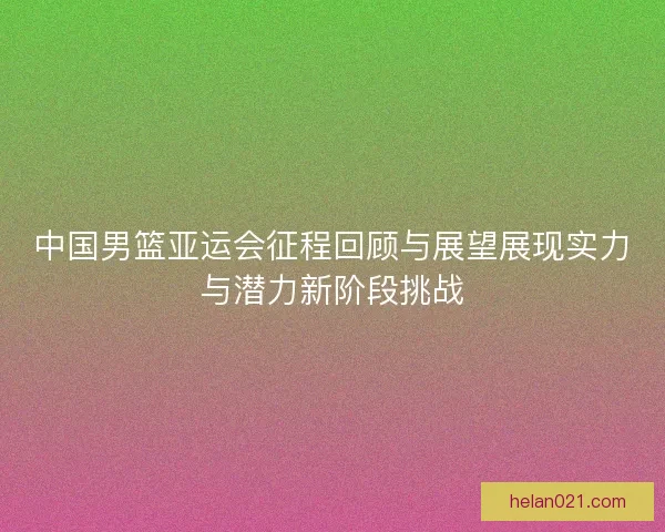 中国男篮亚运会征程回顾与展望展现实力与潜力新阶段挑战 中国男篮亚运会征程回顾与展望展现实力与潜力新阶段挑战