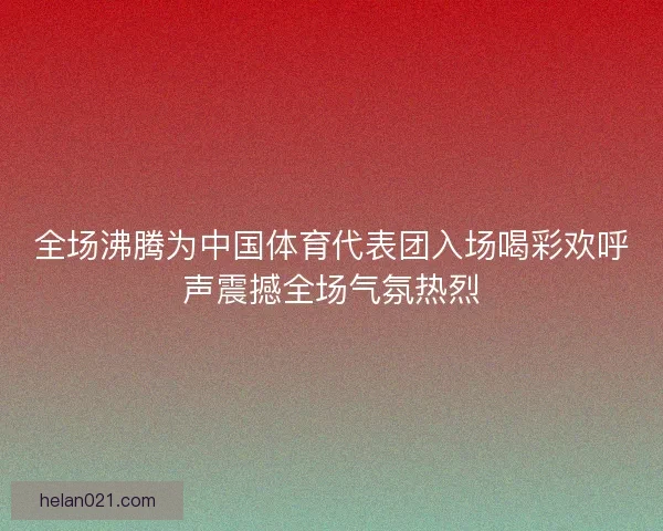 全场沸腾为中国体育代表团入场喝彩欢呼声震撼全场气氛热烈 全场沸腾为中国体育代表团入场喝彩欢呼声震撼全场气氛热烈