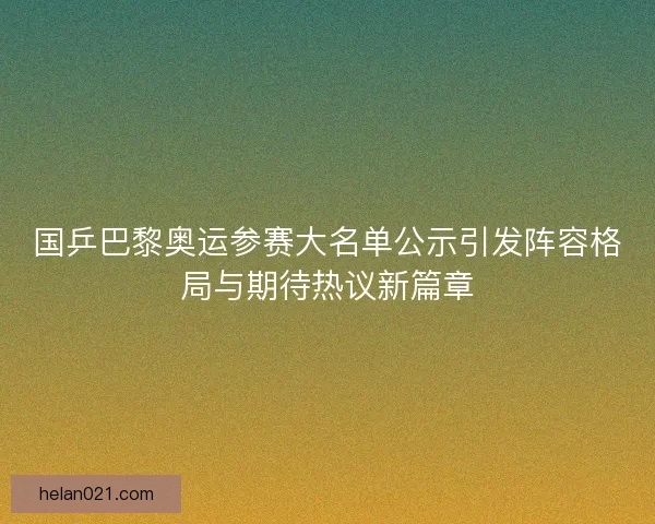 国乒巴黎奥运参赛大名单公示引发阵容格局与期待热议新篇章