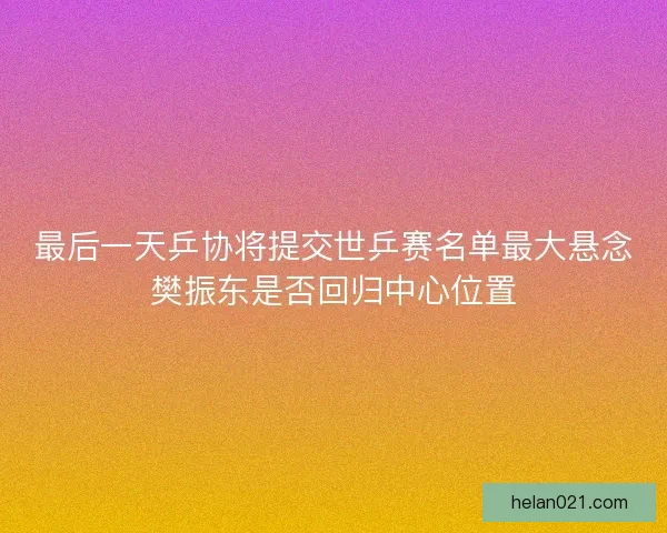 最后一天乒协将提交世乒赛名单最大悬念樊振东是否回归中心位置