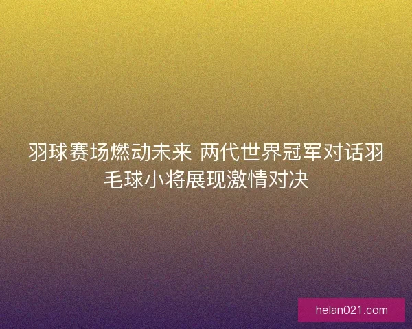 羽球赛场燃动未来 两代世界冠军对话羽毛球小将展现激情对决
