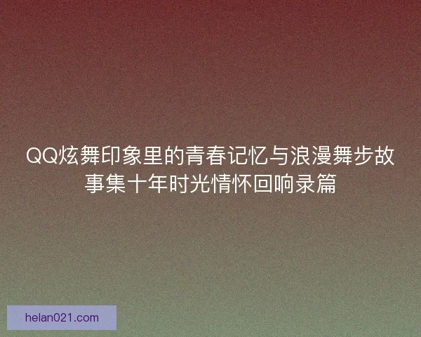 QQ炫舞印象里的青春记忆与浪漫舞步故事集十年时光情怀回响录篇 QQ炫舞印象里的青春记忆与浪漫舞步故事集十年时光情怀回响录篇