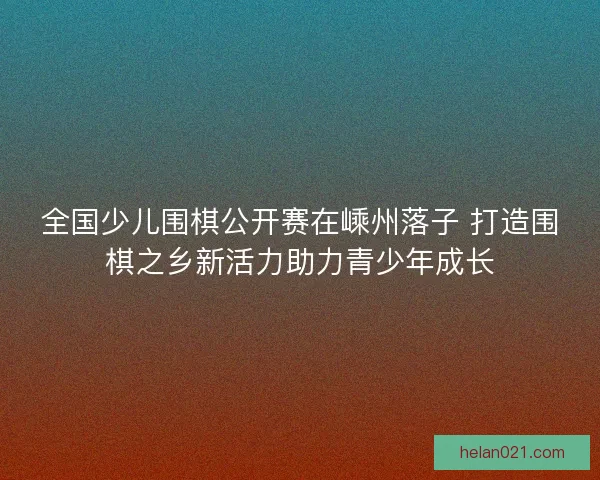 全国少儿围棋公开赛在嵊州落子 打造围棋之乡新活力助力青少年成长 全国少儿围棋公开赛在嵊州落子 打造围棋之乡新活力助力青少年成长
