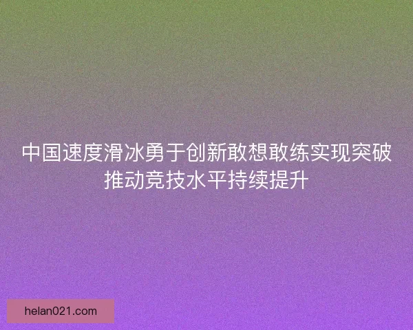 中国速度滑冰勇于创新敢想敢练实现突破推动竞技水平持续提升